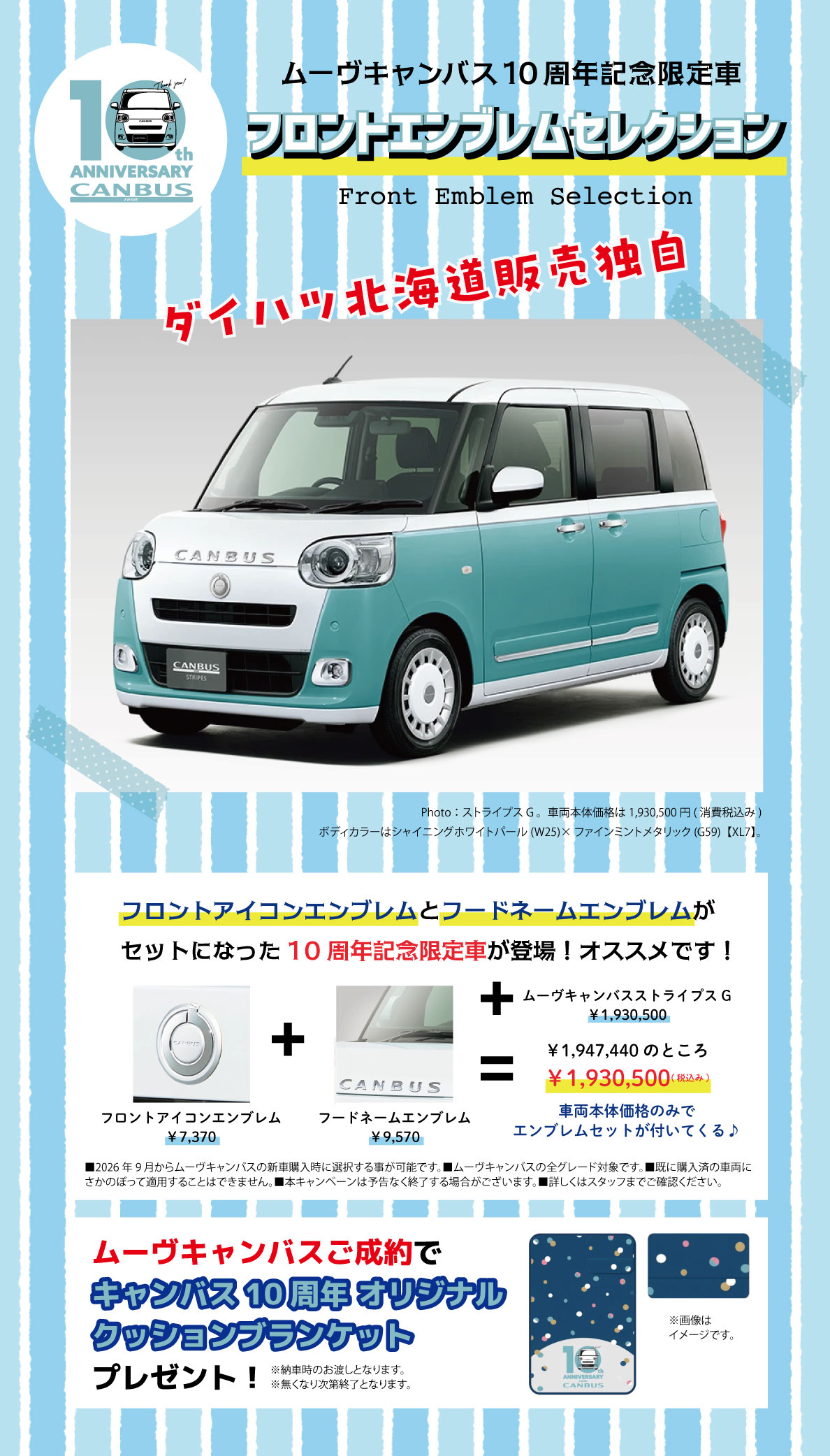 10th ANNIVERSARY CANBUS ムーヴキャンバス10周年記念限定車 フロントエンブレムセレクション Front Emblem Selection ダイハツ北海道販売独自 フロントアイコンエンブレムとフードネームエンブレムがセットになった10周年記念限定車が登場！オススメです！ フロントアイコンエンブレム ¥7,370 フードネームエンブレム ¥9,570 ＋ ムーヴキャンバス ストライプス G ¥1,930,500 ＋ ¥1,947,400のところ ¥1,930,500（税込み） 車両本体価格のみでエンブレムセットが付いてくる♪ ■2026年9月からムーヴキャンバスの新車購入時に選択できる専用デザインです。■ムーヴキャンバスの全グレード対象です。■既に購入済の車両にさかのぼって適用することはできません。■本キャンペーンは予告なく終了する場合がございます。詳しくはスタッフまでご確認ください。 ムーヴキャンバスご成約で キャンバス10周年 オリジナル クッションブランケット プレゼント！ ※納車時のお渡しとなります。無くなり次第終了となります。 ※画像はイメージです。 Photo：ストライプス G　車両本体価格は1,930,500円（消費税込み） ボディカラーはシャイニングホワイトパール（W25）×ファインミントメタリック（G59）［XU7］。